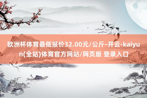 欧洲杯体育最低报价32.00元/公斤-开云·kaiyun(全站)体育官方网站/网页版 登录入口
