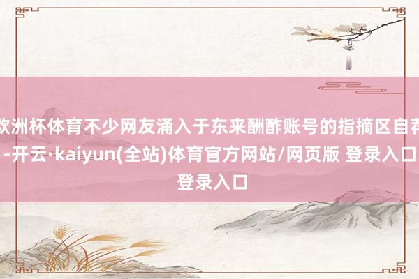 欧洲杯体育不少网友涌入于东来酬酢账号的指摘区自荐-开云·kaiyun(全站)体育官方网站/网页版 登录入口
