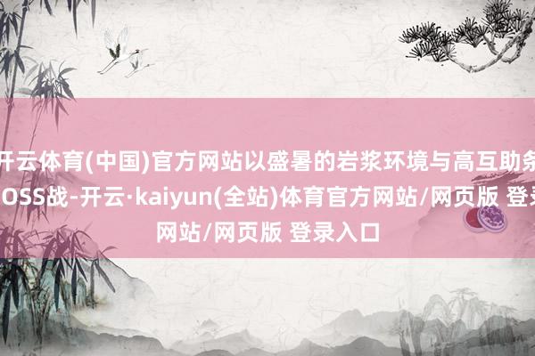 开云体育(中国)官方网站以盛暑的岩浆环境与高互助条件的BOSS战-开云·kaiyun(全站)体育官方网站/网页版 登录入口