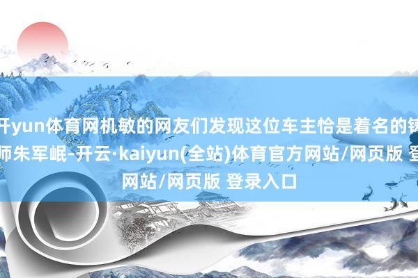 开yun体育网机敏的网友们发现这位车主恰是着名的铸铜艺术师朱军岷-开云·kaiyun(全站)体育官方网站/网页版 登录入口