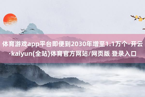 体育游戏app平台即便到2030年增至1.1万个-开云·kaiyun(全站)体育官方网站/网页版 登录入口