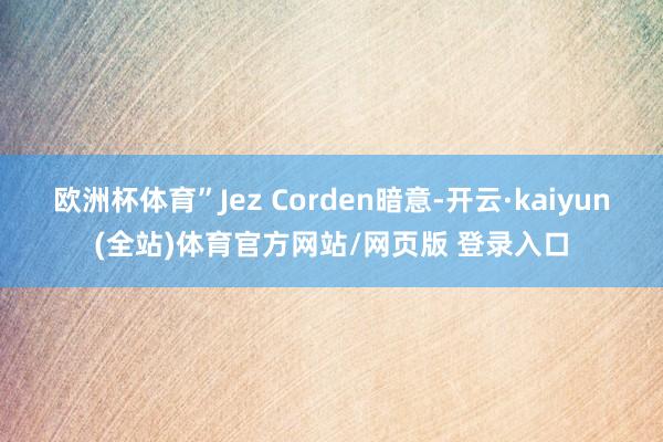 欧洲杯体育”Jez Corden暗意-开云·kaiyun(全站)体育官方网站/网页版 登录入口