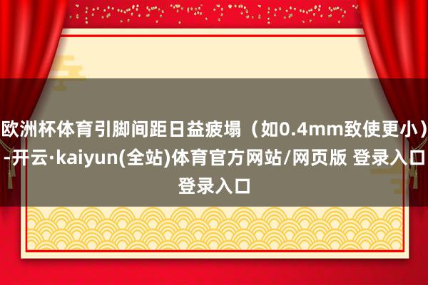 欧洲杯体育引脚间距日益疲塌（如0.4mm致使更小）-开云·kaiyun(全站)体育官方网站/网页版 登录入口