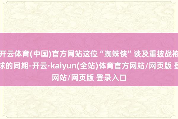 开云体育(中国)官方网站这位“蜘蛛侠”谈及重披战袍补救寰球的同期-开云·kaiyun(全站)体育官方网站/网页版 登录入口