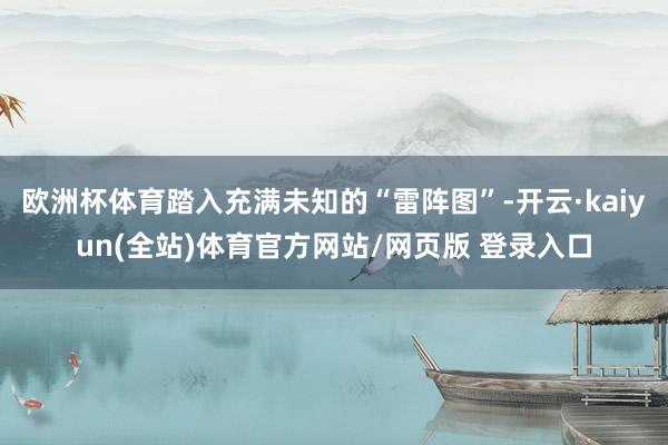 欧洲杯体育踏入充满未知的“雷阵图”-开云·kaiyun(全站)体育官方网站/网页版 登录入口