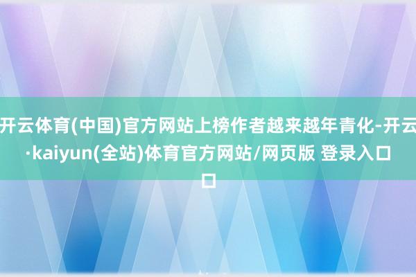 开云体育(中国)官方网站上榜作者越来越年青化-开云·kaiyun(全站)体育官方网站/网页版 登录入口