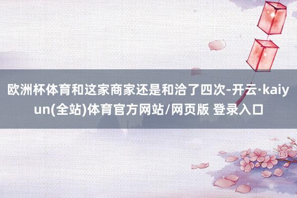 欧洲杯体育和这家商家还是和洽了四次-开云·kaiyun(全站)体育官方网站/网页版 登录入口
