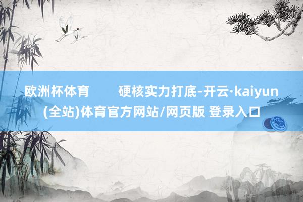 欧洲杯体育        硬核实力打底-开云·kaiyun(全站)体育官方网站/网页版 登录入口