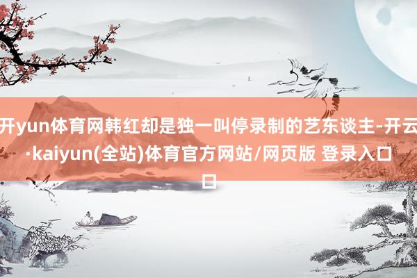 开yun体育网韩红却是独一叫停录制的艺东谈主-开云·kaiyun(全站)体育官方网站/网页版 登录入口
