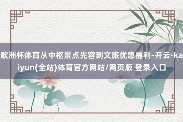 欧洲杯体育从中枢景点先容到文旅优惠福利-开云·kaiyun(全站)体育官方网站/网页版 登录入口