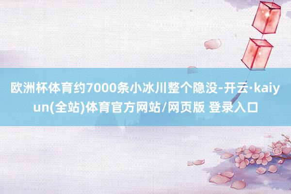 欧洲杯体育约7000条小冰川整个隐没-开云·kaiyun(全站)体育官方网站/网页版 登录入口