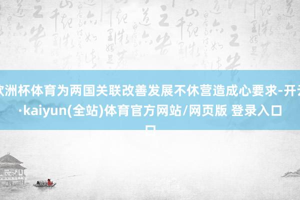 欧洲杯体育为两国关联改善发展不休营造成心要求-开云·kaiyun(全站)体育官方网站/网页版 登录入口