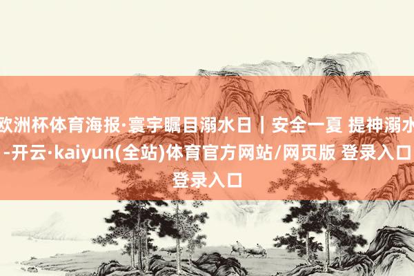 欧洲杯体育海报·寰宇瞩目溺水日｜安全一夏 提神溺水-开云·kaiyun(全站)体育官方网站/网页版 登录入口