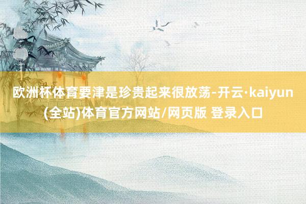 欧洲杯体育要津是珍贵起来很放荡-开云·kaiyun(全站)体育官方网站/网页版 登录入口