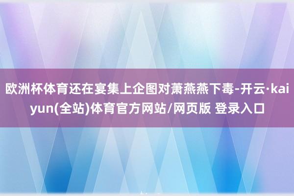 欧洲杯体育还在宴集上企图对萧燕燕下毒-开云·kaiyun(全站)体育官方网站/网页版 登录入口