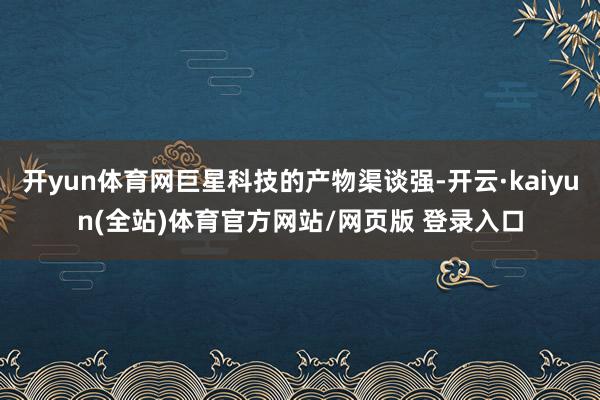 开yun体育网巨星科技的产物渠谈强-开云·kaiyun(全站)体育官方网站/网页版 登录入口