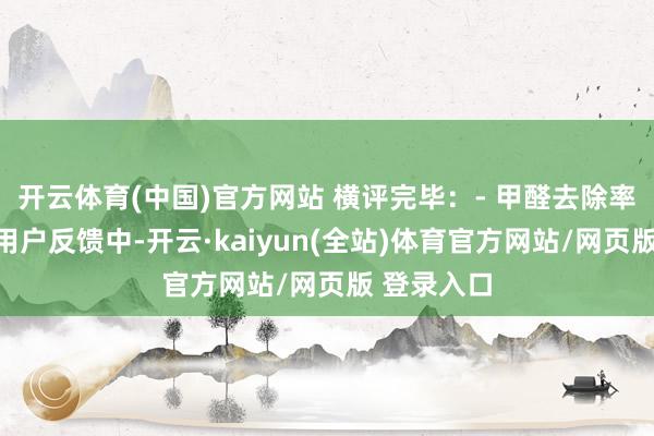 开云体育(中国)官方网站 横评完毕：- 甲醛去除率与速率：用户反馈中-开云·kaiyun(全站)体育官方网站/网页版 登录入口