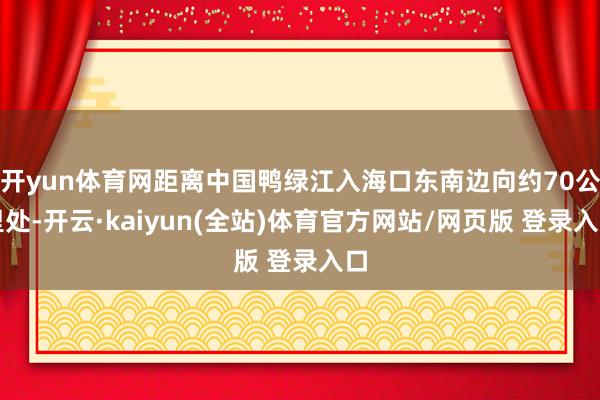 开yun体育网距离中国鸭绿江入海口东南边向约70公里处-开云·kaiyun(全站)体育官方网站/网页版 登录入口