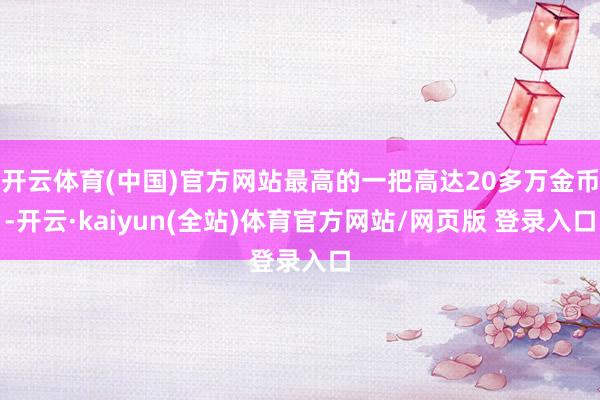 开云体育(中国)官方网站最高的一把高达20多万金币-开云·kaiyun(全站)体育官方网站/网页版 登录入口