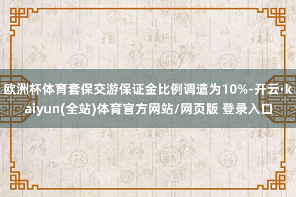 欧洲杯体育套保交游保证金比例调遣为10%-开云·kaiyun(全站)体育官方网站/网页版 登录入口