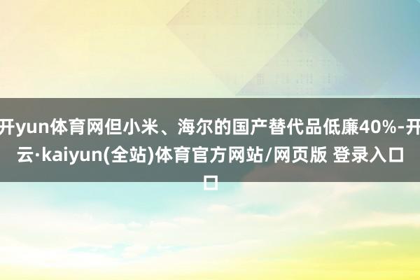 开yun体育网但小米、海尔的国产替代品低廉40%-开云·kaiyun(全站)体育官方网站/网页版 登录入口