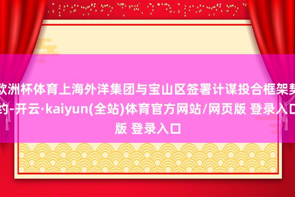 欧洲杯体育上海外洋集团与宝山区签署计谋投合框架契约-开云·kaiyun(全站)体育官方网站/网页版 登录入口
