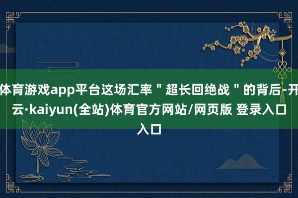 体育游戏app平台这场汇率＂超长回绝战＂的背后-开云·kaiyun(全站)体育官方网站/网页版 登录入口
