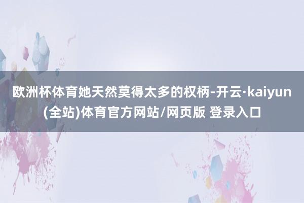 欧洲杯体育她天然莫得太多的权柄-开云·kaiyun(全站)体育官方网站/网页版 登录入口