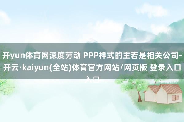 开yun体育网深度劳动 PPP样式的主若是相关公司-开云·kaiyun(全站)体育官方网站/网页版 登录入口