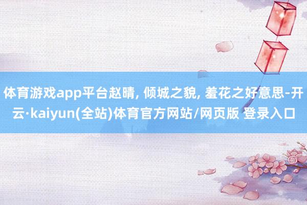 体育游戏app平台赵晴, 倾城之貌, 羞花之好意思-开云·kaiyun(全站)体育官方网站/网页版 登录入口