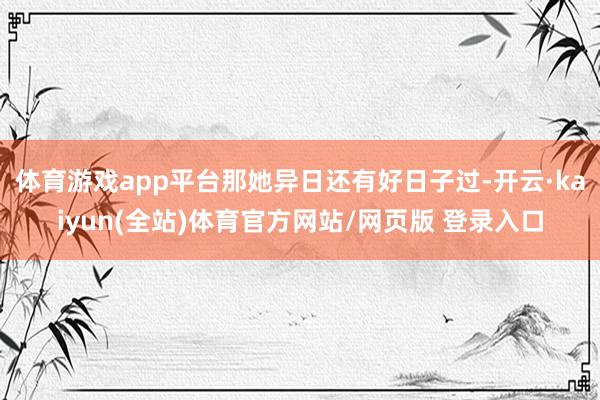 体育游戏app平台那她异日还有好日子过-开云·kaiyun(全站)体育官方网站/网页版 登录入口