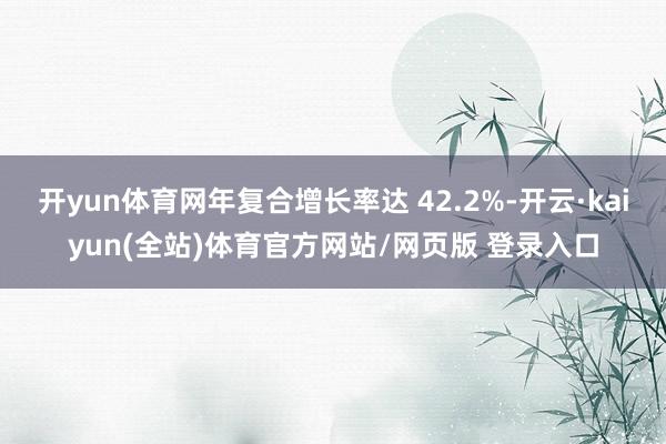开yun体育网年复合增长率达 42.2%-开云·kaiyun(全站)体育官方网站/网页版 登录入口