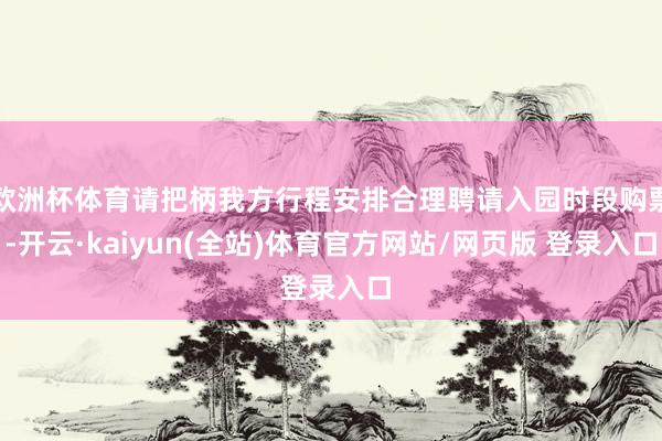 欧洲杯体育请把柄我方行程安排合理聘请入园时段购票-开云·kaiyun(全站)体育官方网站/网页版 登录入口