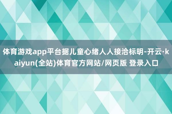体育游戏app平台据儿童心绪人人接洽标明-开云·kaiyun(全站)体育官方网站/网页版 登录入口