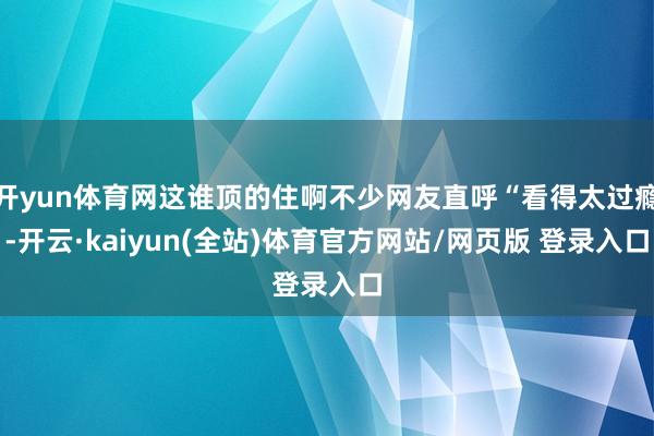 开yun体育网这谁顶的住啊不少网友直呼“看得太过瘾-开云·kaiyun(全站)体育官方网站/网页版 登录入口