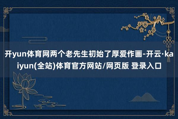 开yun体育网两个老先生初始了厚爱作画-开云·kaiyun(全站)体育官方网站/网页版 登录入口