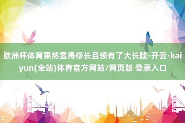 欧洲杯体育果然显得修长且领有了大长腿-开云·kaiyun(全站)体育官方网站/网页版 登录入口
