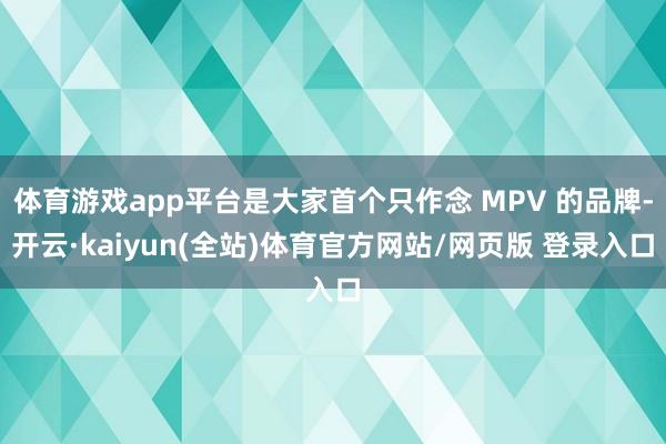 体育游戏app平台是大家首个只作念 MPV 的品牌-开云·kaiyun(全站)体育官方网站/网页版 登录入口