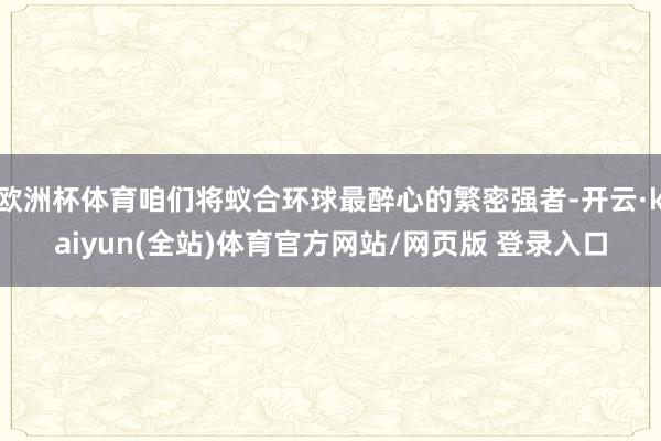 欧洲杯体育咱们将蚁合环球最醉心的繁密强者-开云·kaiyun(全站)体育官方网站/网页版 登录入口