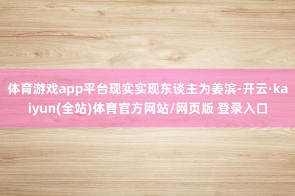体育游戏app平台现实实现东谈主为姜滨-开云·kaiyun(全站)体育官方网站/网页版 登录入口