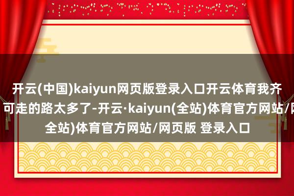 开云(中国)kaiyun网页版登录入口开云体育我齐有聘请畏惧症：可走的路太多了-开云·kaiyun(全站)体育官方网站/网页版 登录入口