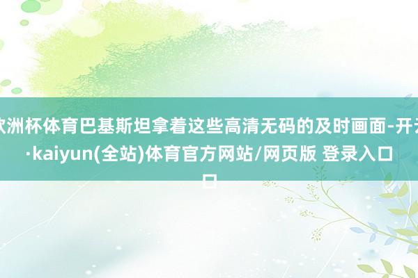 欧洲杯体育巴基斯坦拿着这些高清无码的及时画面-开云·kaiyun(全站)体育官方网站/网页版 登录入口
