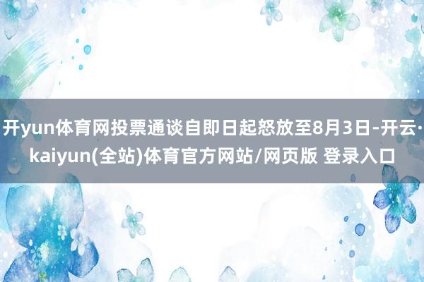 开yun体育网投票通谈自即日起怒放至8月3日-开云·kaiyun(全站)体育官方网站/网页版 登录入口