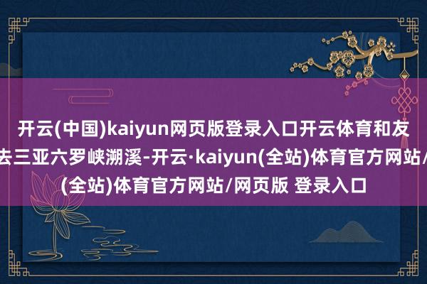 开云(中国)kaiyun网页版登录入口开云体育和友友们带着毛孩子去三亚六罗峡溯溪-开云·kaiyun(全站)体育官方网站/网页版 登录入口