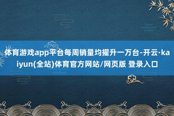 体育游戏app平台每周销量均擢升一万台-开云·kaiyun(全站)体育官方网站/网页版 登录入口