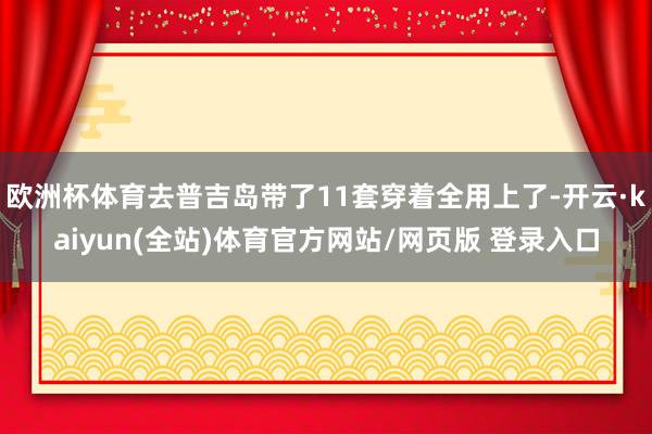 欧洲杯体育去普吉岛带了11套穿着全用上了-开云·kaiyun(全站)体育官方网站/网页版 登录入口