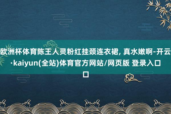欧洲杯体育陈王人灵粉红挂颈连衣裙, 真水嫩啊-开云·kaiyun(全站)体育官方网站/网页版 登录入口