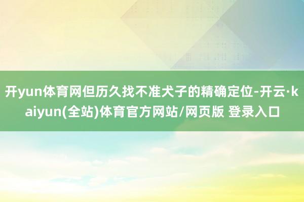 开yun体育网但历久找不准犬子的精确定位-开云·kaiyun(全站)体育官方网站/网页版 登录入口