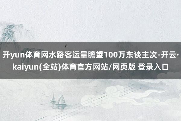 开yun体育网水路客运量瞻望100万东谈主次-开云·kaiyun(全站)体育官方网站/网页版 登录入口