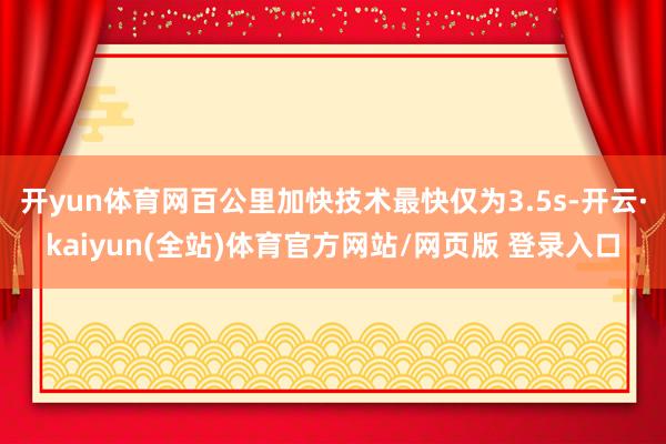 开yun体育网百公里加快技术最快仅为3.5s-开云·kaiyun(全站)体育官方网站/网页版 登录入口